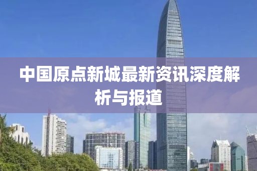 中国原点新城最新资讯深度解析与报道