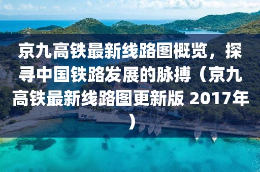 京九高铁最新线路图概览，探寻中国铁路发展的脉搏（京九高铁最新线路图更新版 2017年）