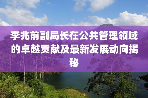 李兆前副局长在公共管理领域的卓越贡献及最新发展动向揭秘