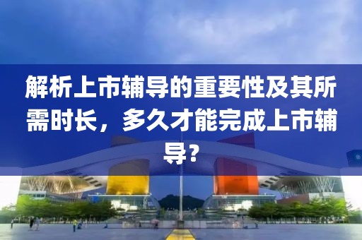 解析上市辅导的重要性及其所需时长，多久才能完成上市辅导？