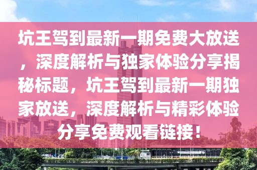 坑王驾到最新一期免费大放送，深度解析与独家体验分享揭秘标题，坑王驾到最新一期独家放送，深度解析与精彩体验分享免费观看链接！