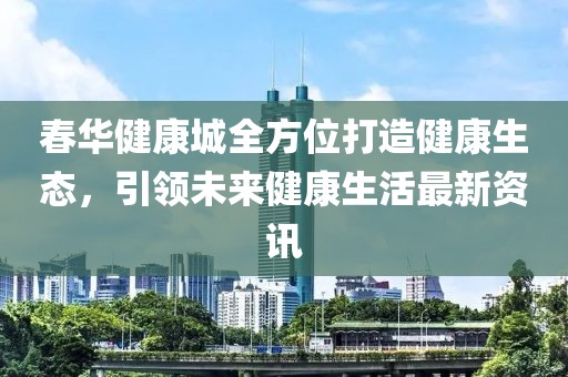 春华健康城全方位打造健康生态，引领未来健康生活最新资讯