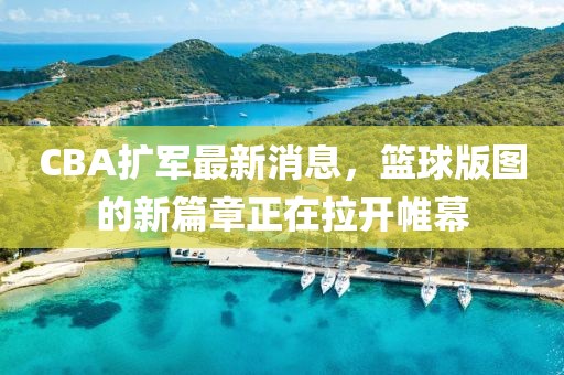 CBA扩军最新消息，篮球版图的新篇章正在拉开帷幕