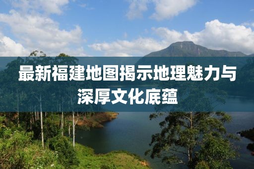 最新福建地图揭示地理魅力与深厚文化底蕴