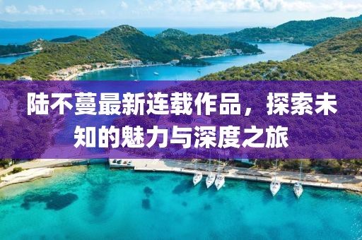 陆不蔓最新连载作品，探索未知的魅力与深度之旅