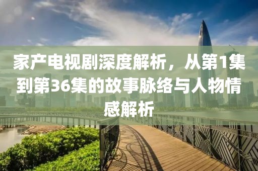 家产电视剧深度解析，从第1集到第36集的故事脉络与人物情感解析