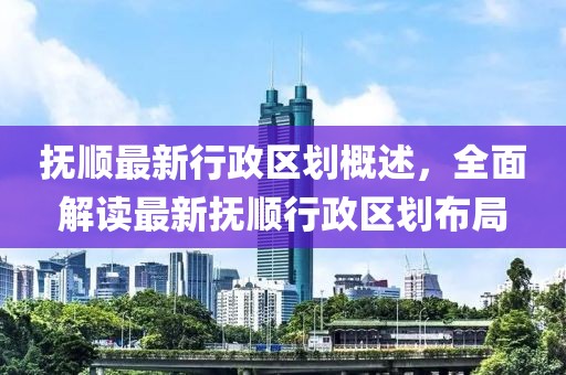 抚顺最新行政区划概述，全面解读最新抚顺行政区划布局