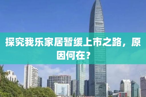 探究我乐家居暂缓上市之路，原因何在？