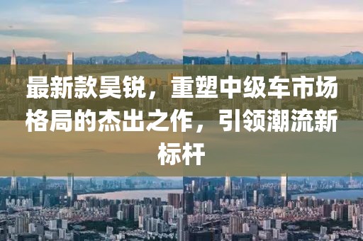 最新款昊锐，重塑中级车市场格局的杰出之作，引领潮流新标杆