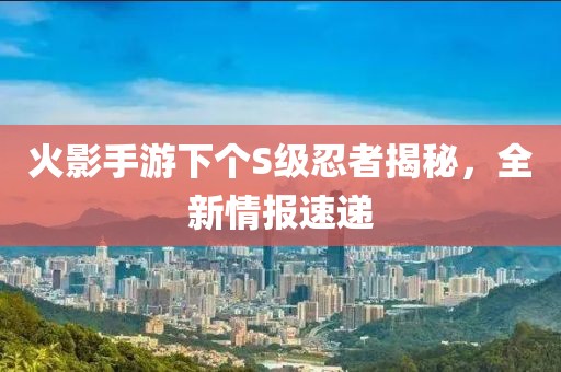 火影手游下个S级忍者揭秘，全新情报速递