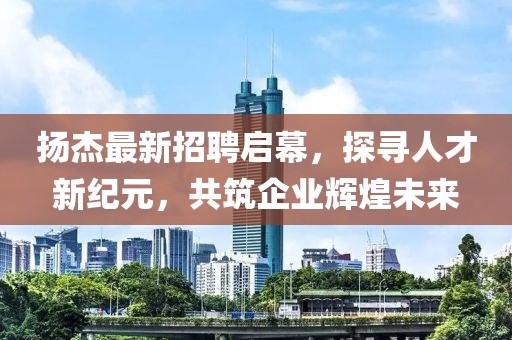 扬杰最新招聘启幕，探寻人才新纪元，共筑企业辉煌未来