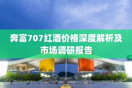 奔富707红酒价格深度解析及市场调研报告