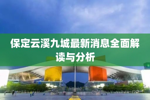 保定云溪九城最新消息全面解读与分析