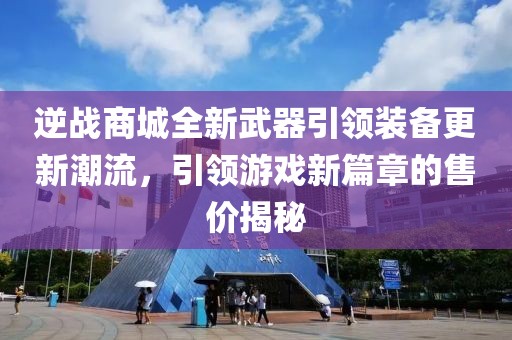 逆战商城全新武器引领装备更新潮流，引领游戏新篇章的售价揭秘