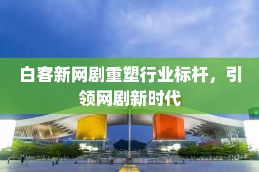 白客新网剧重塑行业标杆，引领网剧新时代