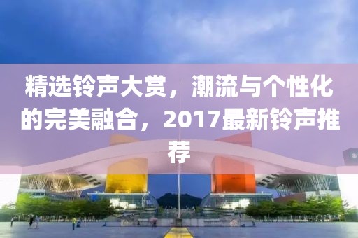 精选铃声大赏，潮流与个性化的完美融合，2017最新铃声推荐