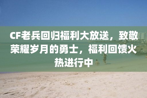 CF老兵回归福利大放送，致敬荣耀岁月的勇士，福利回馈火热进行中