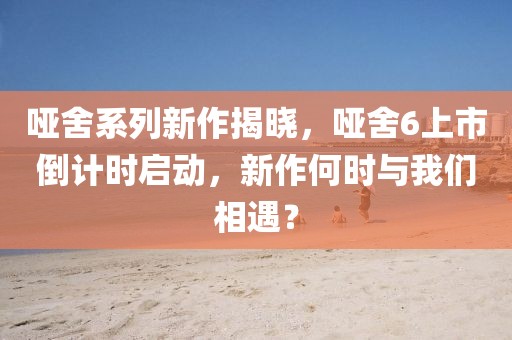 哑舍系列新作揭晓，哑舍6上市倒计时启动，新作何时与我们相遇？