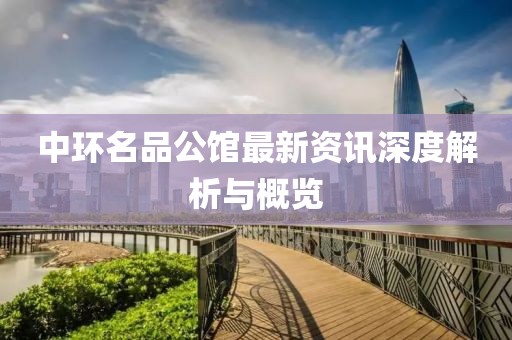 中环名品公馆最新资讯深度解析与概览