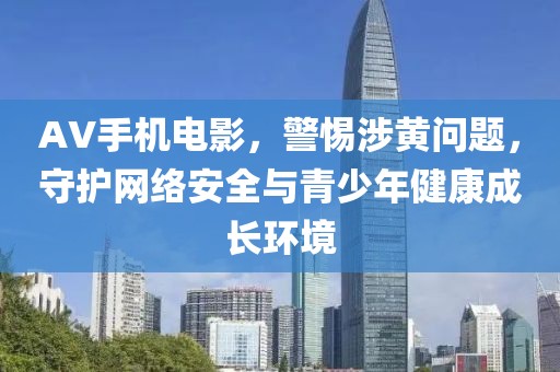 AV手机电影，警惕涉黄问题，守护网络安全与青少年健康成长环境