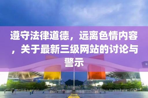 遵守法律道德，远离色情内容，关于最新三级网站的讨论与警示