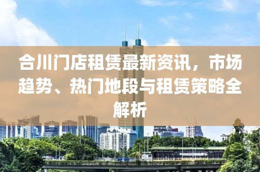 合川门店租赁最新资讯，市场趋势、热门地段与租赁策略全解析