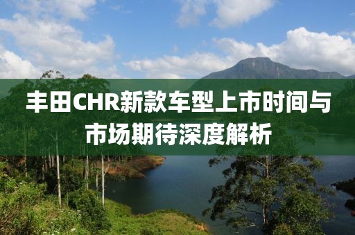 丰田CHR新款车型上市时间与市场期待深度解析