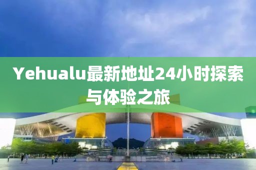 Yehualu最新地址24小时探索与体验之旅