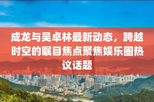 成龙与吴卓林最新动态，跨越时空的瞩目焦点聚焦娱乐圈热议话题