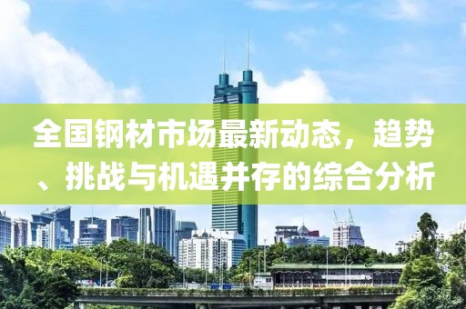 全国钢材市场最新动态，趋势、挑战与机遇并存的综合分析