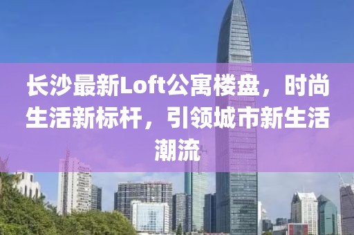 长沙最新Loft公寓楼盘，时尚生活新标杆，引领城市新生活潮流