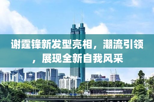 谢霆锋新发型亮相，潮流引领，展现全新自我风采