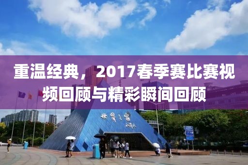 重温经典，2017春季赛比赛视频回顾与精彩瞬间回顾