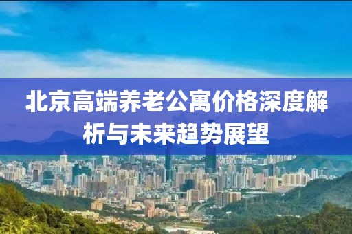 北京高端养老公寓价格深度解析与未来趋势展望