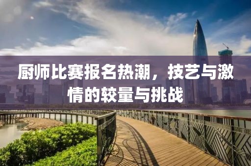 厨师比赛报名热潮，技艺与激情的较量与挑战