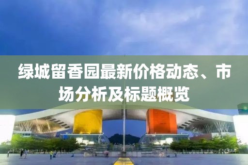 绿城留香园最新价格动态、市场分析及标题概览