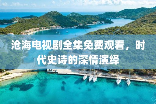 沧海电视剧全集免费观看，时代史诗的深情演绎