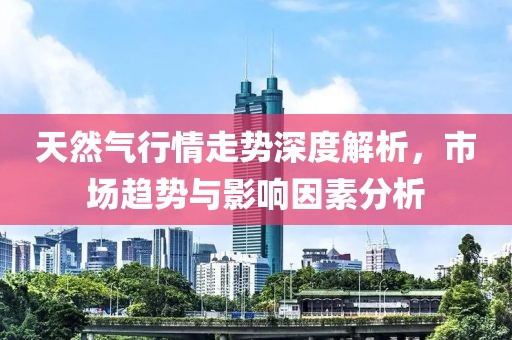 天然气行情走势深度解析，市场趋势与影响因素分析