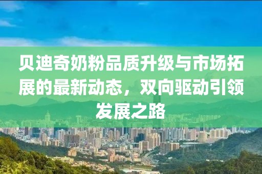 贝迪奇奶粉品质升级与市场拓展的最新动态，双向驱动引领发展之路