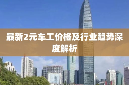 最新2元车工价格及行业趋势深度解析