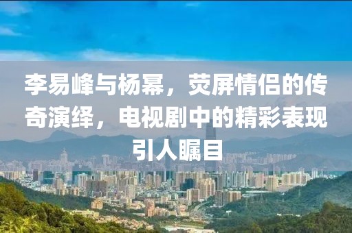 李易峰与杨幂，荧屏情侣的传奇演绎，电视剧中的精彩表现引人瞩目