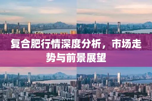 复合肥行情深度分析，市场走势与前景展望