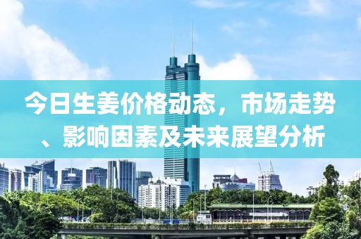 今日生姜价格动态，市场走势、影响因素及未来展望分析