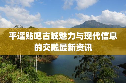 平遥贴吧古城魅力与现代信息的交融最新资讯