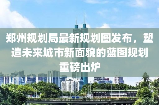 郑州规划局最新规划图发布，塑造未来城市新面貌的蓝图规划重磅出炉