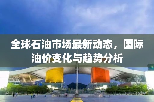 全球石油市场最新动态，国际油价变化与趋势分析