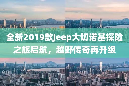 全新2019款Jeep大切诺基探险之旅启航，越野传奇再升级