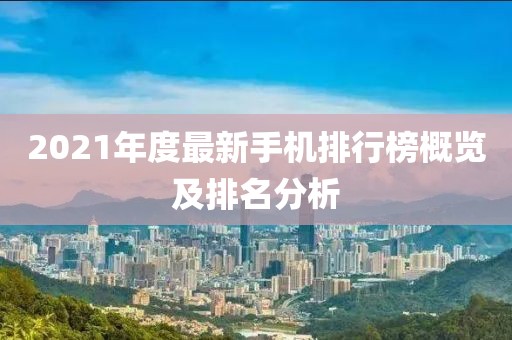 2021年度最新手机排行榜概览及排名分析