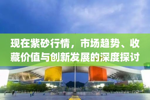 现在紫砂行情，市场趋势、收藏价值与创新发展的深度探讨