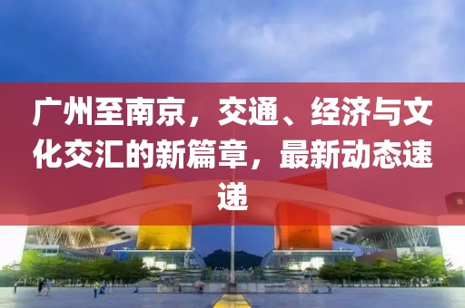 广州至南京，交通、经济与文化交汇的新篇章，最新动态速递